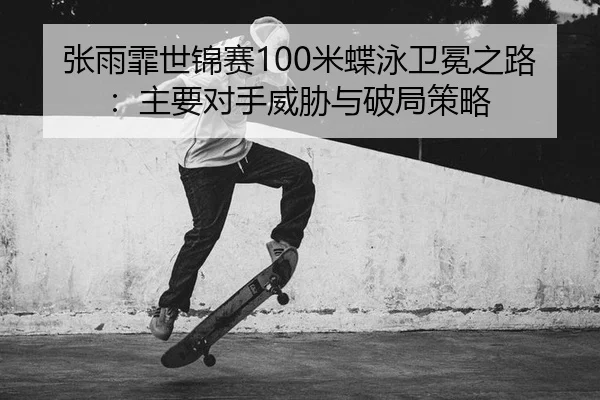 张雨霏世锦赛100米蝶泳卫冕之路：主要对手威胁与破局策略